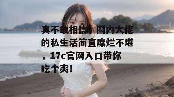 真不敢相信，圈内大佬的私生活简直糜烂不堪，17c官网入口带你吃个爽！